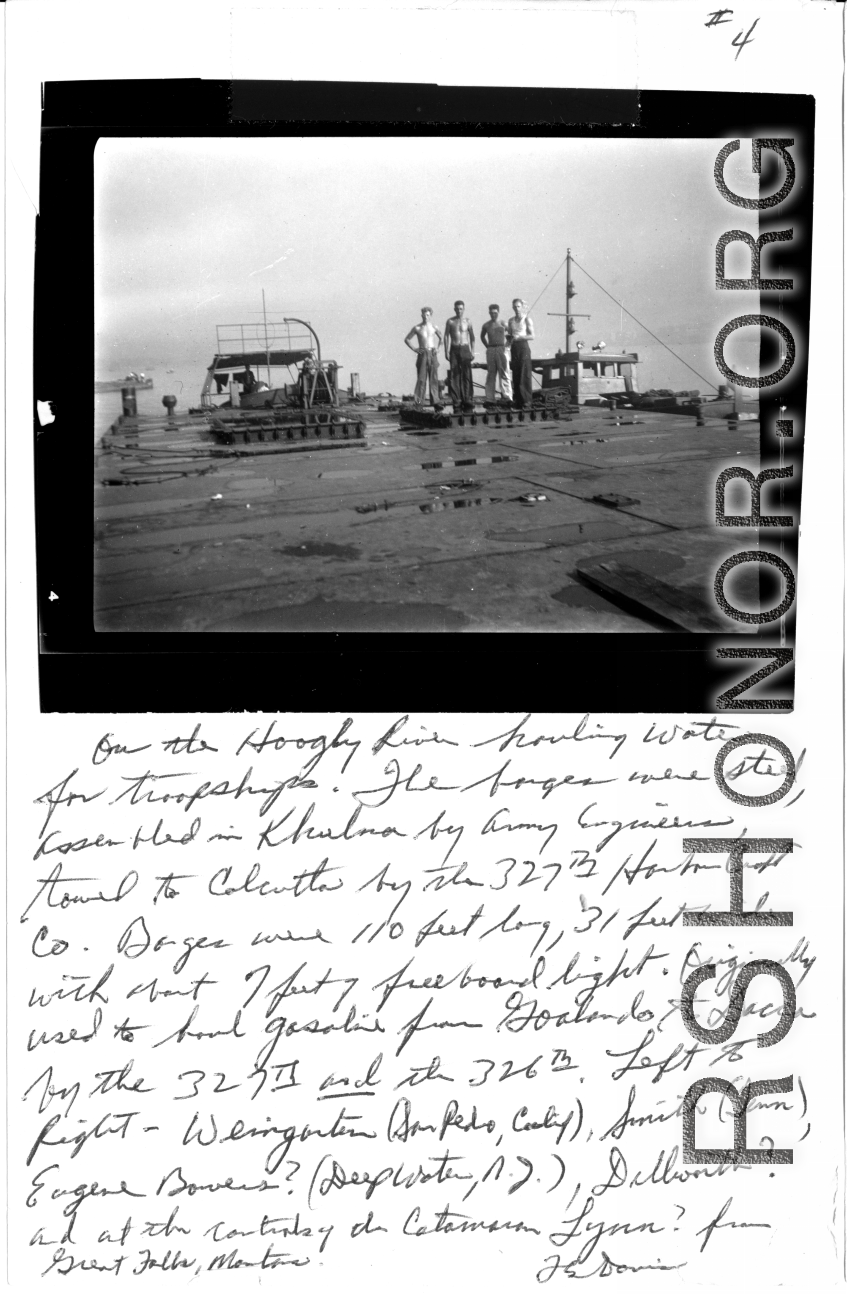 "On the Hooghly River hauling water for troop ships. The barges were steel, assembled in Khulna by Army Engineers, towed to Calcutta by the 327th Harbor Craft Co. Barges were 110 feet long, 31 feet wide, with about 7 feet of free board light. Originally used to haul gasoline from Goalindo to Dacca by the 327th and the 326th. Left to right: Weingarten (San Pedro, California), Smith (Tenn.), Eugene Bowers ? (Deepwater, New Jersey), Dillworth ?, and at the controls of the Catamaran Lynn? from Great Falls, Mont