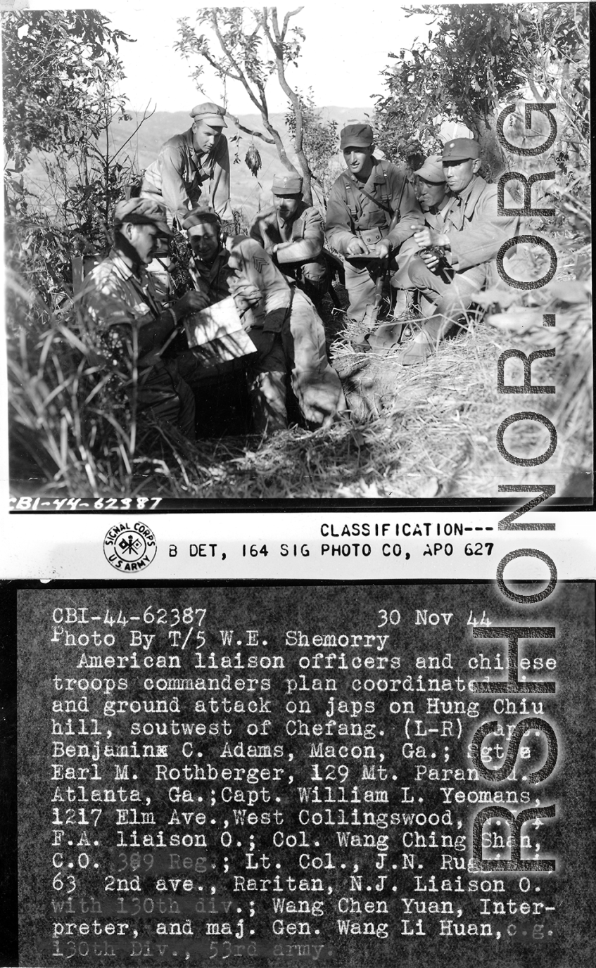 American liaison officers and Chinese troop commanders plan coordinated air and ground attack on Japanese forces at Hung Chiu Hill, southwest of Chefang.  L-R: Capt. Benjamin C. Adams, Earl M. Rothberger, Capt. William L. Yeomans (F. A. Liaison O), Col. Wang Ching-shan (C.O. 389th Reg.), Lt. Col. J.N. Ruggieri (Liaison O. With 130th Division), Wang Chen-yuan (Interpreter), and Maj. Gen. Wang Li-huan (C.G. 130th Div., 53rd Chinese Army).  Yunnan Province on November 30, 1944.   Photo by T/5 W. E. Shemorry. B