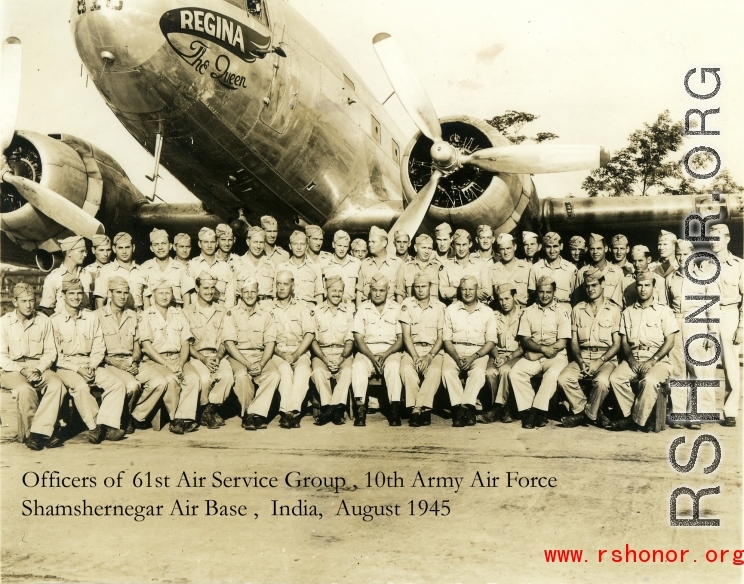 Officers of the 61st Air Service Group, 10th Army Air Force, Shamshernagar Air Base, India, August 1945.  This is a scanned photo from the small collection of photos taken during by my grandfather, Wilson Pardee Porch, from his time spent in India during the Second World War.  Capt. Porch is back row all (include all officers that are standing) 10th from right to left.  --Frank Cabral